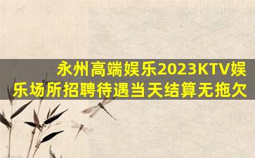 永州高端娱乐2023KTV娱乐场所招聘待遇当天结算无拖欠